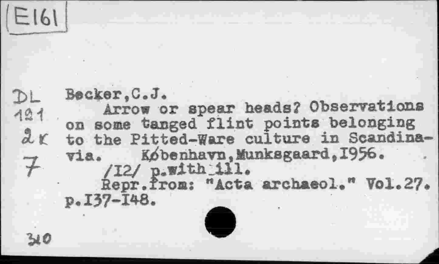 ﻿(ElGlj
DL
Лг
7
Becker,G.J.
Arrow or spear heads? Observations on some tanged flint points belonging to the Pitted-Ware culture in Scandinavia. K^benhavn,Munksgaard,I956.
/J2J p. with. 1111.
Repr.froms "Acta archaeol." Vol.27.
p.137-1*8.
ио